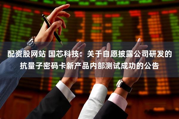 配资股网站 国芯科技：关于自愿披露公司研发的抗量子密码卡新产品内部测试成功的公告