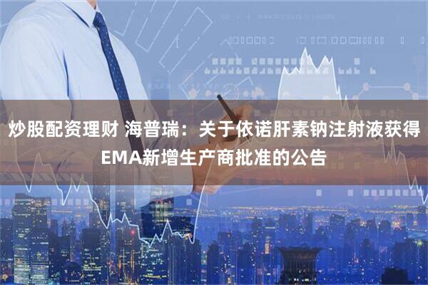 炒股配资理财 海普瑞：关于依诺肝素钠注射液获得EMA新增生产商批准的公告