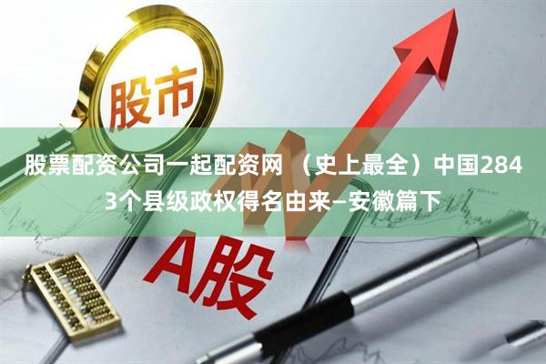 股票配资公司一起配资网 （史上最全）中国2843个县级政权得名由来—安徽篇下