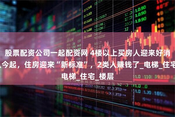 股票配资公司一起配资网 4楼以上买房人迎来好消息！从今起，住房迎来“新标准”，2类人赚钱了_电梯_住宅_楼层