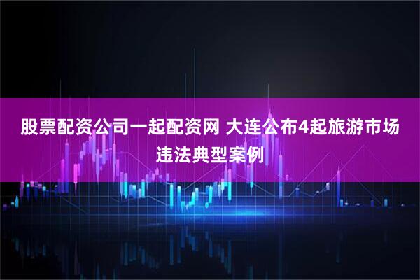 股票配资公司一起配资网 大连公布4起旅游市场违法典型案例