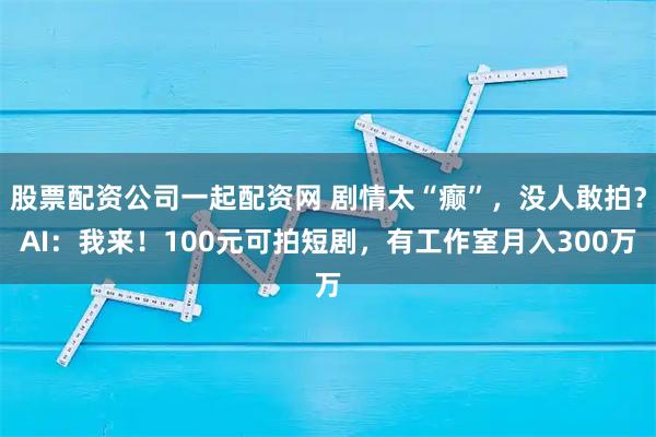 股票配资公司一起配资网 剧情太“癫”，没人敢拍？AI：我来！100元可拍短剧，有工作室月入300万