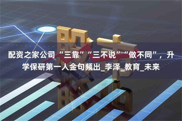 配资之家公司 “三靠”“三不说”“做不同”，升学保研第一人金句频出_李泽_教育_未来