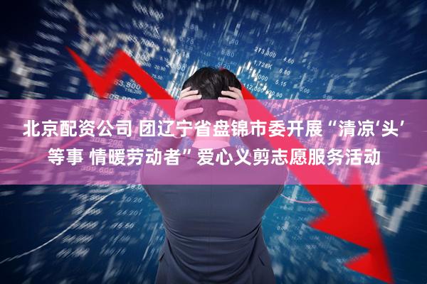 北京配资公司 团辽宁省盘锦市委开展“清凉‘头’等事 情暖劳动者”爱心义剪志愿服务活动