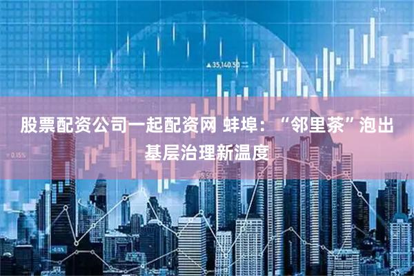 股票配资公司一起配资网 蚌埠：“邻里茶”泡出基层治理新温度
