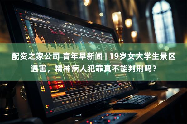 配资之家公司 青年早新闻 | 19岁女大学生景区遇害，精神病人犯罪真不能判刑吗？