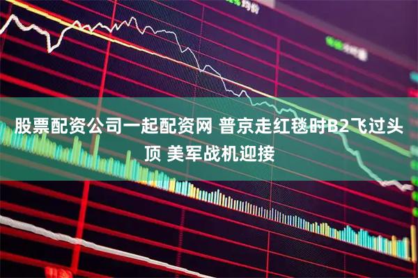 股票配资公司一起配资网 普京走红毯时B2飞过头顶 美军战机迎接
