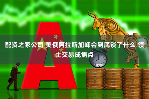 配资之家公司 美俄阿拉斯加峰会到底谈了什么 领土交易成焦点