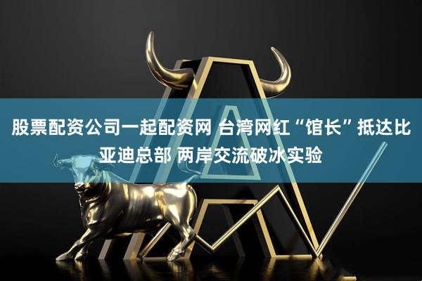 股票配资公司一起配资网 台湾网红“馆长”抵达比亚迪总部 两岸交流破冰实验