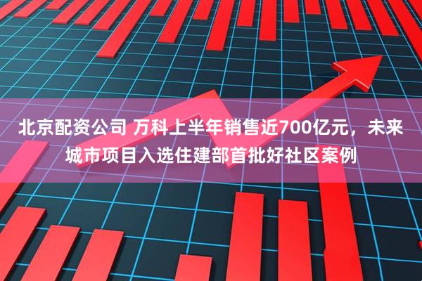 北京配资公司 万科上半年销售近700亿元，未来城市项目入选住建部首批好社区案例