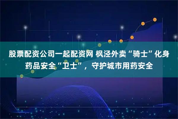 股票配资公司一起配资网 枫泾外卖“骑士”化身药品安全“卫士”，守护城市用药安全
