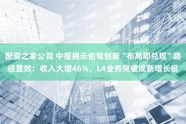 配资之家公司 中报揭示佑驾创新“布局即兑现”路径显效：收入大增46%，L4业务突破成新增长极