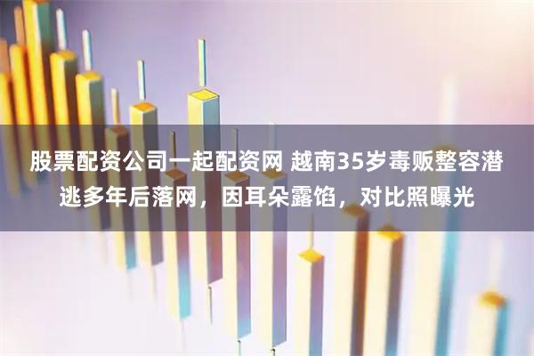 股票配资公司一起配资网 越南35岁毒贩整容潜逃多年后落网，因耳朵露馅，对比照曝光
