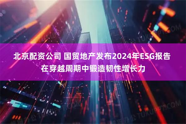 北京配资公司 国贸地产发布2024年ESG报告 在穿越周期中锻造韧性增长力