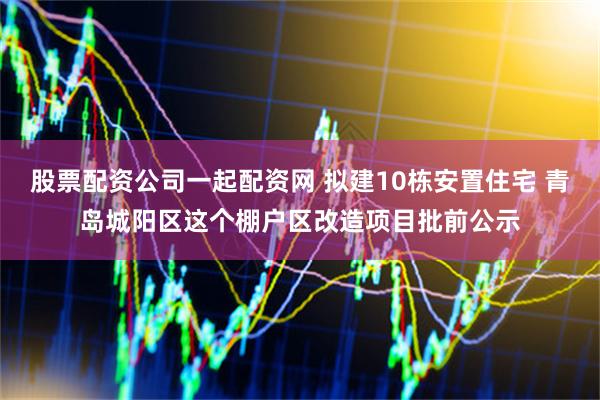 股票配资公司一起配资网 拟建10栋安置住宅 青岛城阳区这个棚户区改造项目批前公示