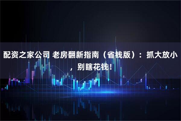 配资之家公司 老房翻新指南（省钱版）：抓大放小，别瞎花钱！