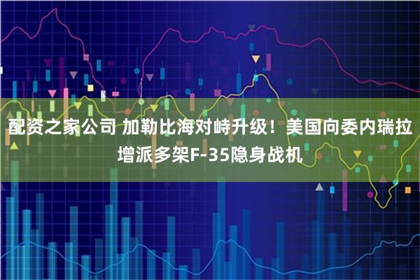 配资之家公司 加勒比海对峙升级！美国向委内瑞拉增派多架F-35隐身战机
