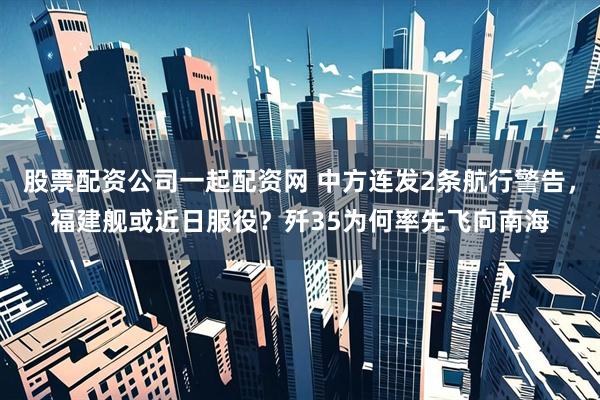 股票配资公司一起配资网 中方连发2条航行警告，福建舰或近日服役？歼35为何率先飞向南海