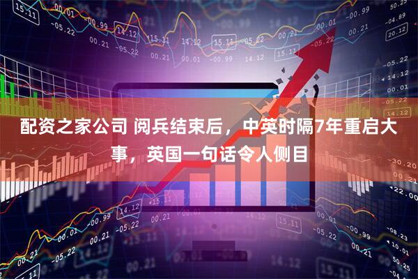 配资之家公司 阅兵结束后，中英时隔7年重启大事，英国一句话令人侧目