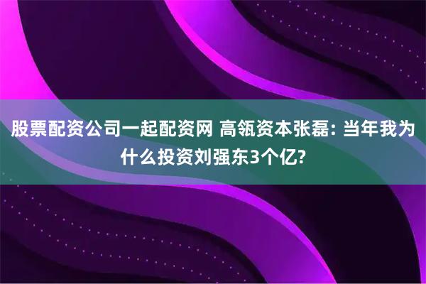 股票配资公司一起配资网 高瓴资本张磊: 当年我为什么投资刘强东3个亿?