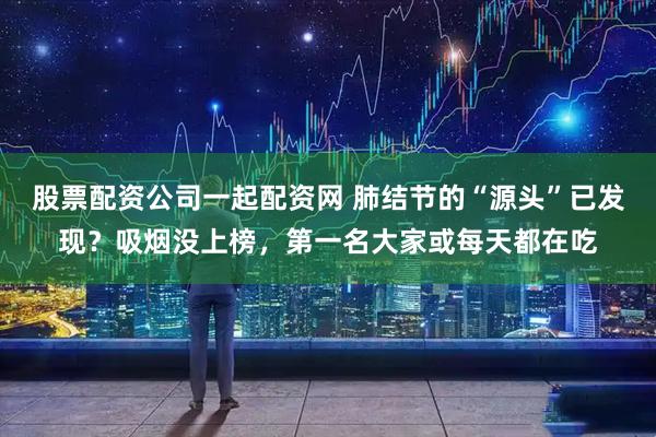 股票配资公司一起配资网 肺结节的“源头”已发现？吸烟没上榜，第一名大家或每天都在吃