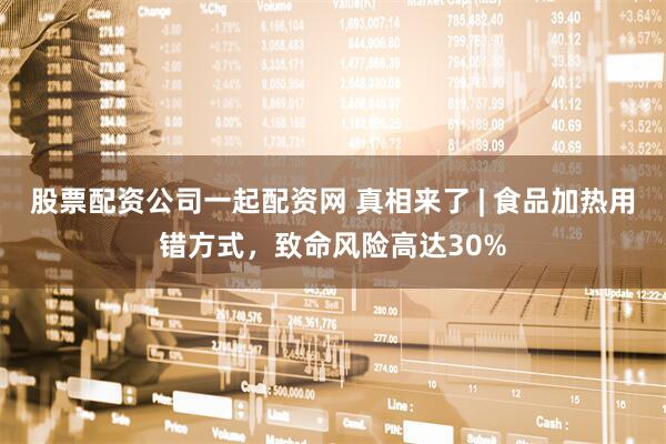 股票配资公司一起配资网 真相来了 | 食品加热用错方式，致命风险高达30%
