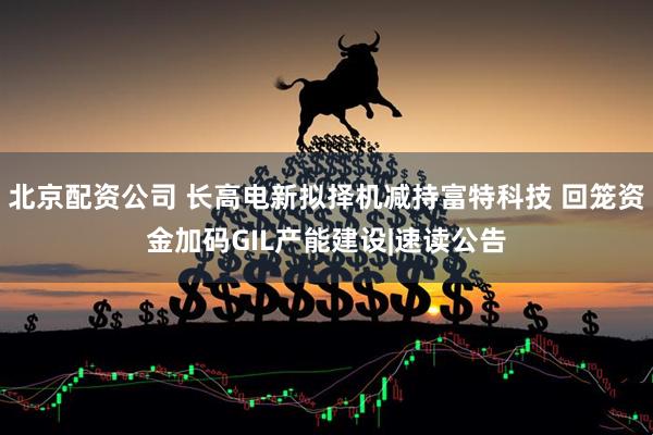 北京配资公司 长高电新拟择机减持富特科技 回笼资金加码GIL产能建设|速读公告
