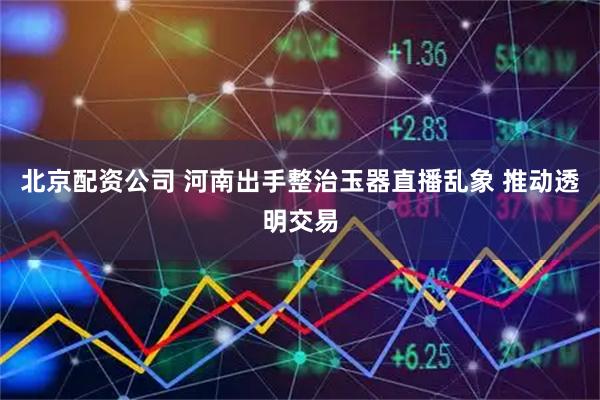 北京配资公司 河南出手整治玉器直播乱象 推动透明交易