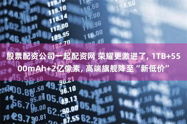股票配资公司一起配资网 荣耀更激进了, 1TB+5500mAh+2亿像素, 高端旗舰降至“新低价”