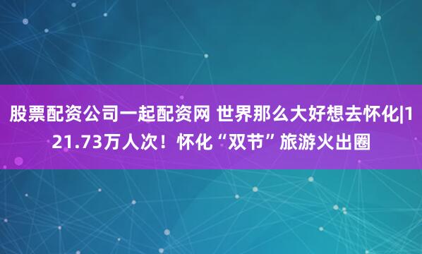 股票配资公司一起配资网 世界那么大好想去怀化|121.73万人次！怀化“双节”旅游火出圈