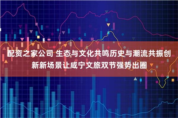 配资之家公司 生态与文化共鸣历史与潮流共振创新新场景让咸宁文旅双节强势出圈
