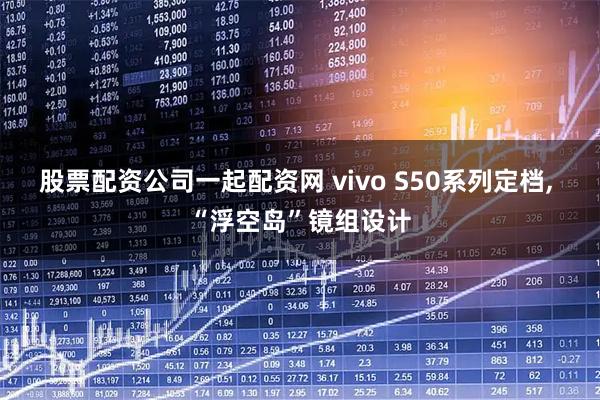 股票配资公司一起配资网 vivo S50系列定档, “浮空岛”镜组设计