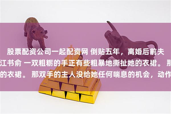 股票配资公司一起配资网 倒贴五年，离婚后前夫成恋爱脑 姜知程昱钊江书俞 一双粗粝的手正有些粗暴地撕扯她的衣裙。 那双手的主人没给她任何喘息的机会，动作利落，目标明确