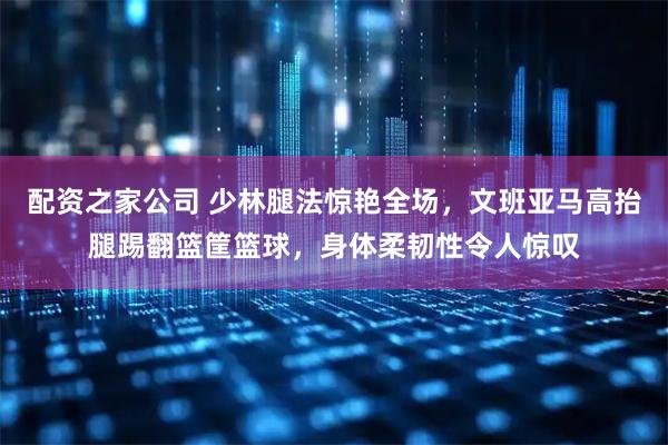 配资之家公司 少林腿法惊艳全场,文班亚马高抬腿踢翻篮筐篮球,身体柔韧性令人惊叹
