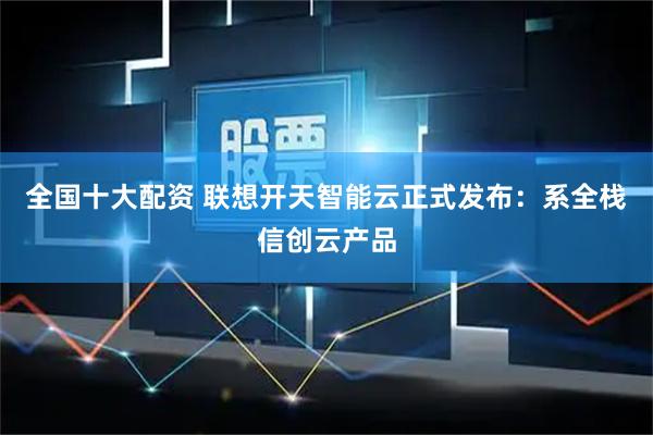 全国十大配资 联想开天智能云正式发布：系全栈信创云产品