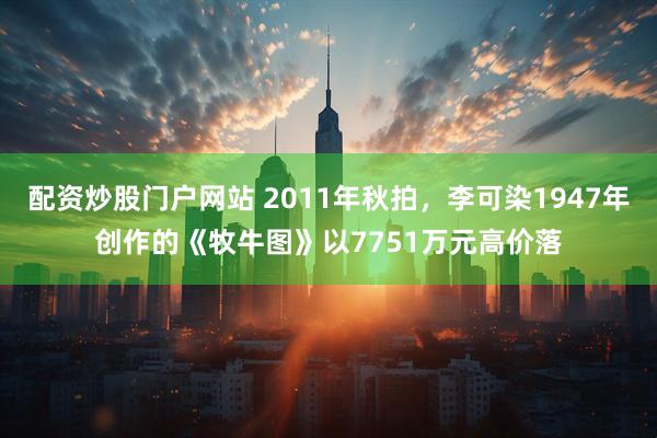 配资炒股门户网站 2011年秋拍，李可染1947年创作的《牧牛图》以7751万元高价落