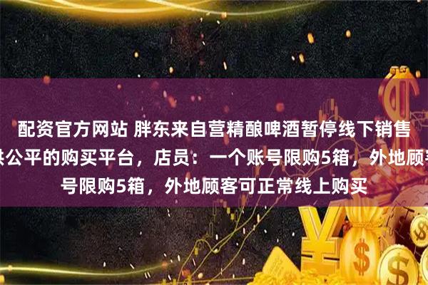 配资官方网站 胖东来自营精酿啤酒暂停线下销售，公告称是为提供公平的购买平台，店员：一个账号限购5箱，外地顾客可正常线上购买